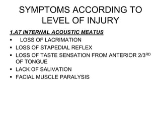 SYMPTOMS ACCORDING TO
LEVEL OF INJURY
1.AT INTERNAL ACOUSTIC MEATUS
 LOSS OF LACRIMATION
 LOSS OF STAPEDIAL REFLEX
 LOSS OF TASTE SENSATION FROM ANTERIOR 2/3RD
OF TONGUE
 LACK OF SALIVATION
 FACIAL MUSCLE PARALYSIS
 