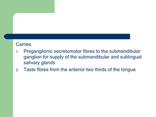Carries
1. Preganglionic secretomotor fibres to the submandibular
ganglion for supply of the submandibular and sublingual
salivary glands
2. Taste fibres from the anterior two thirds of the tongue
 