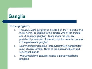Ganglia
Three ganglions
1. The geniculate ganglion is situated on the 1st
bend of the
facial nerve, in relation to the medial wall of the middle
ear. A sensory ganglion. Taste fibers present are
peripheral processes of pseudounipolar neurons present
in the geniculate ganglion
2. Submandibular ganglion -parasympathetic ganglion for
relay of secretomotor fibres to the submandibular and
sublingual glands
3. Pterygopalatine ganglion is also a parasympathetic
ganglion
 