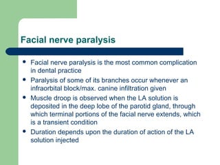 Facial nerve paralysis
 Facial nerve paralysis is the most common complication
in dental practice
 Paralysis of some of its branches occur whenever an
infraorbital block/max. canine infiltration given
 Muscle droop is observed when the LA solution is
deposited in the deep lobe of the parotid gland, through
which terminal portions of the facial nerve extends, which
is a transient condition
 Duration depends upon the duration of action of the LA
solution injected
 