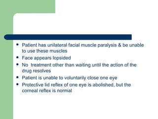  Patient has unilateral facial muscle paralysis & be unable
to use these muscles
 Face appears lopsided
 No treatment other than waiting until the action of the
drug resolves
 Patient is unable to voluntarily close one eye
 Protective lid reflex of one eye is abolished, but the
corneal reflex is normal
 