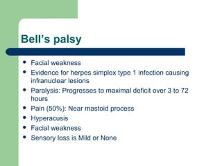 Bell’s palsy
 Facial weakness
 Evidence for herpes simplex type 1 infection causing
infranuclear lesions
 Paralysis: Progresses to maximal deficit over 3 to 72
hours
 Pain (50%): Near mastoid process
 Hyperacusis
 Facial weakness
 Sensory loss is Mild or None
 