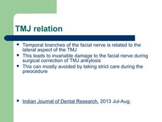 TMJ relation
 Temporal branches of the facial nerve is related to the
lateral aspect of the TMJ
 This leads to invariable damage to the facial nerve during
surgical correction of TMJ ankylosis
 This can mostly avoided by taking strict care during the
preocedure
 Indian Journal of Dental Research. 2013 Jul-Aug;
 