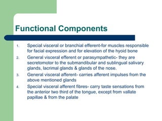 Functional Components
1. Special visceral or branchial efferent-for muscles responsible
for facial expression and for elevation of the hyoid bone
2. General visceral efferent or parasympathetic- they are
secretomotor to the submandibular and sublingual salivary
glands, lacrimal glands & glands of the nose.
3. General visceral afferent- carries afferent impulses from the
above mentioned glands
4. Special visceral afferent fibres- carry taste sensations from
the anterior two third of the tongue, except from vallate
papillae & from the palate
 