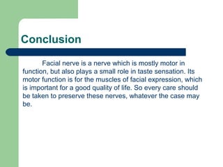 Conclusion
Facial nerve is a nerve which is mostly motor in
function, but also plays a small role in taste sensation. Its
motor function is for the muscles of facial expression, which
is important for a good quality of life. So every care should
be taken to preserve these nerves, whatever the case may
be.
 