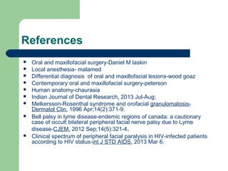 References
 Oral and maxillofacial surgery-Daniel M laskin
 Local anesthesia- malamed
 Differential diagnosis of oral and maxillofacial lesions-wood goaz
 Contemporary oral and maxillofacial surgery-peterson
 Human anatomy-chaurasia
 Indian Journal of Dental Research. 2013 Jul-Aug;
 Melkersson-Rosenthal syndrome and orofacial granulomatosis-
Dermatol Clin. 1996 Apr;14(2):371-9.
 Bell palsy in lyme disease-endemic regions of canada: a cautionary
case of occult bilateral peripheral facial nerve palsy due to Lyme
disease-CJEM. 2012 Sep;14(5):321-4.
 Clinical spectrum of peripheral facial paralysis in HIV-infected patients
according to HIV status-int J STD AIDS. 2013 Mar 6.
 