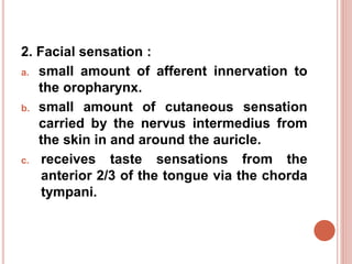 2. Facial sensation :
a. small amount of afferent innervation to
the oropharynx.
b. small amount of cutaneous sensation
carried by the nervus intermedius from
the skin in and around the auricle.
c. receives taste sensations from the
anterior 2/3 of the tongue via the chorda
tympani.
 