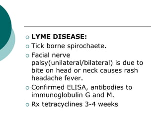  LYME DISEASE:
 Tick borne spirochaete.
 Facial nerve
palsy(unilateral/bilateral) is due to
bite on head or neck causes rash
headache fever.
 Confirmed ELISA, antibodies to
immunoglobulin G and M.
 Rx tetracyclines 3-4 weeks
 