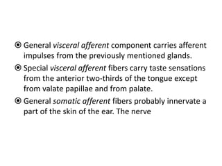  General visceral afferent component carries afferent
impulses from the previously mentioned glands.
 Special visceral afferent fibers carry taste sensations
from the anterior two-thirds of the tongue except
from valate papillae and from palate.
 General somatic afferent fibers probably innervate a
part of the skin of the ear. The nerve
 