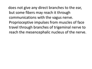 does not give any direct branches to the ear,
but some fibers may reach it through
communications with the vagus nerve.
Proprioceptive impulses from muscles of face
travel through branches of trigeminal nerve to
reach the mesencephalic nucleus of the nerve.
 