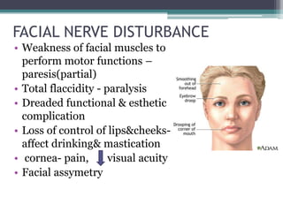 FACIAL NERVE DISTURBANCE
• Weakness of facial muscles to
perform motor functions –
paresis(partial)
• Total flaccidity - paralysis
• Dreaded functional & esthetic
complication
• Loss of control of lips&cheeks-
affect drinking& mastication
• cornea- pain, visual acuity
• Facial assymetry
 