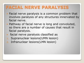 FACIAL NERVE PARALYSIS
 Facial nerve paralysis is a common problem that
involves paralysis of any structures innervated by
facial nerve.
 Pathway of facial nerve is long and convoluted,
so there are a number of causes that result in
facial paralysis.
 facial nerve paralysis classified as
1. Supranuclear lesions(UMN lesion)
2. Infranuclear lesions(LMN lesion)
 