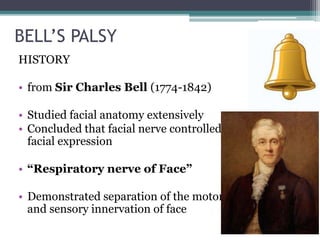 BELL’S PALSY
HISTORY
• from Sir Charles Bell (1774-1842)
• Studied facial anatomy extensively
• Concluded that facial nerve controlled
facial expression
• “Respiratory nerve of Face”
• Demonstrated separation of the motor
and sensory innervation of face
 