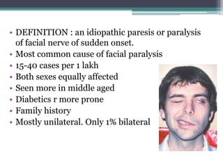 • DEFINITION : an idiopathic paresis or paralysis
of facial nerve of sudden onset.
• Most common cause of facial paralysis
• 15-40 cases per 1 lakh
• Both sexes equally affected
• Seen more in middle aged
• Diabetics r more prone
• Family history
• Mostly unilateral. Only 1% bilateral
 