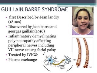 GUILLAIN BARRE SYNDROME
• first Described by Jean landry
(1800s)
• Discovered by jean barre and
georges guillain(1916)
• Inflammatory demyelinating
poly neuropathy affecting
peripheral nerves including
VII nerve causng facial palsy
• Treated by IVIG&
• Plasma exchange
 