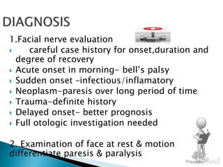 1.Facial nerve evaluation
 careful case history for onset,duration and
degree of recovery
 Acute onset in morning- bell’s palsy
 Sudden onset –infectious/inflamatory
 Neoplasm-paresis over long period of time
 Trauma-definite history
 Delayed onset- better prognosis
 Full otologic investigation needed
2. Examination of face at rest & motion to
differentiate paresis & paralysis
 