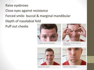 Raise eyebrows
Close eyes against resistance
Forced smile- buccal & marginal mandibular
Depth of nasolabial fold
Puff out cheeks
 