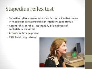 Stapedius reflex test
• Stapedius reflex – involuntary muscle contracion that occurs
in middle ear in response to high intensity sound stimuli
• Absent reflex or reflex less than1 /2 of amplitude of
contralateral abnormal
• Acoustic reflex equipment
• 69% facial palsy- absent
 
