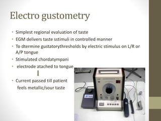 Electro gustometry
• Simplest regional evaluation of taste
• EGM delivers taste sstimuli in controlled manner
• To dtermine gustatorythresholds by electric stimulus on L/R or
A/P tongue
• Stimulated chordatympani
• electrode atached to tongue
• Current passed till patient
feels metallic/sour taste
 