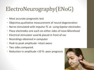 ElectroNeurography(ENoG)
• Most accurate prognostic test
• Objective,qualitative measurement of neural degeneration
• Nerve stimulated with impulse TC at using bipolar electrodes
• Place electrodes one each on either sides of nose &forehead
• Electrical stimulator used & placed in front of ear
• Recordings obtained in computer
• Peak to peak amplitude- intact axons
• Two sides compared.
• Reduction in amplitude <10 %- poor prognosis
 
