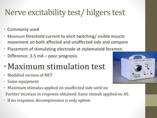 Nerve excitability test/ hilgers test
• Commonly used
• Minimum threshold current to elicit twitching/ visible muscle
movement on both affected and unaffected side and compare
• Placement of stimulating electrode at stylomatoid foramen.
• Difference .3.5 mA – poor prognosis
•Maximum stimulation test
• Modified version of NET
• Same equipment
• Maximum stimulus applied on unaffected side until no
Further increase in response obtained. Same stimuli applied on AS.
• If no response, decompression is only option
 