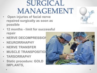 SURGICAL
MANAGEMENT
• Open injuries of facial nerve
repaired surgically as soon as
possible
• 12 months - limit for successful
repair
• NERVE DECOMPRESSION
• NEURORRHAPHY
• NERVE TRANSFER
• MUSCLE TRANSPOSITION
• TARSORRAPHY
• Static procedure: GOLD
IMPLANTS,
 