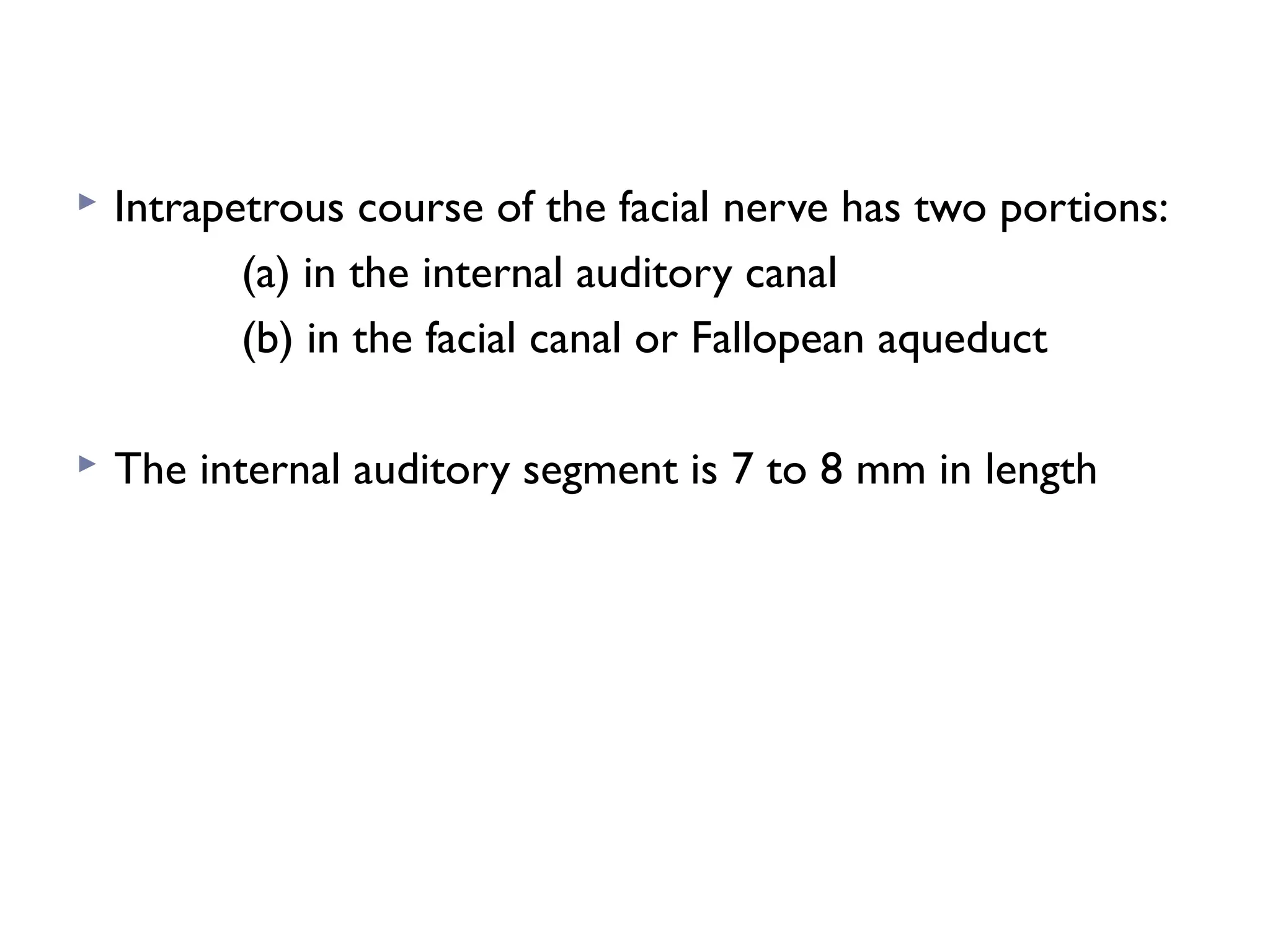  Intrapetrous course of the facial nerve has two portions:
(a) in the internal auditory canal
(b) in the facial canal or Fallopean aqueduct
 The internal auditory segment is 7 to 8 mm in length
 