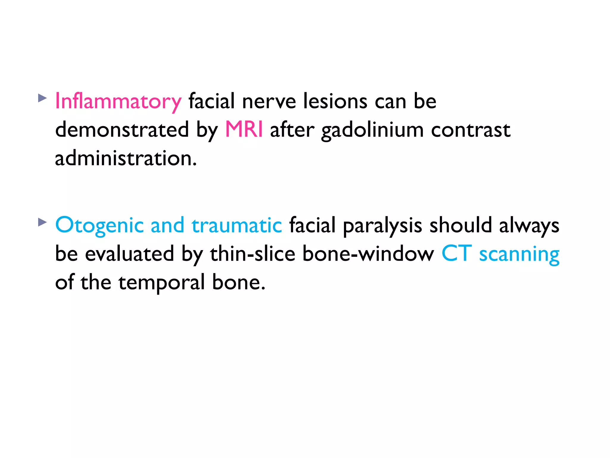  Inflammatory facial nerve lesions can be
demonstrated by MRI after gadolinium contrast
administration.
 Otogenic and traumatic facial paralysis should always
be evaluated by thin-slice bone-window CT scanning
of the temporal bone.
 
