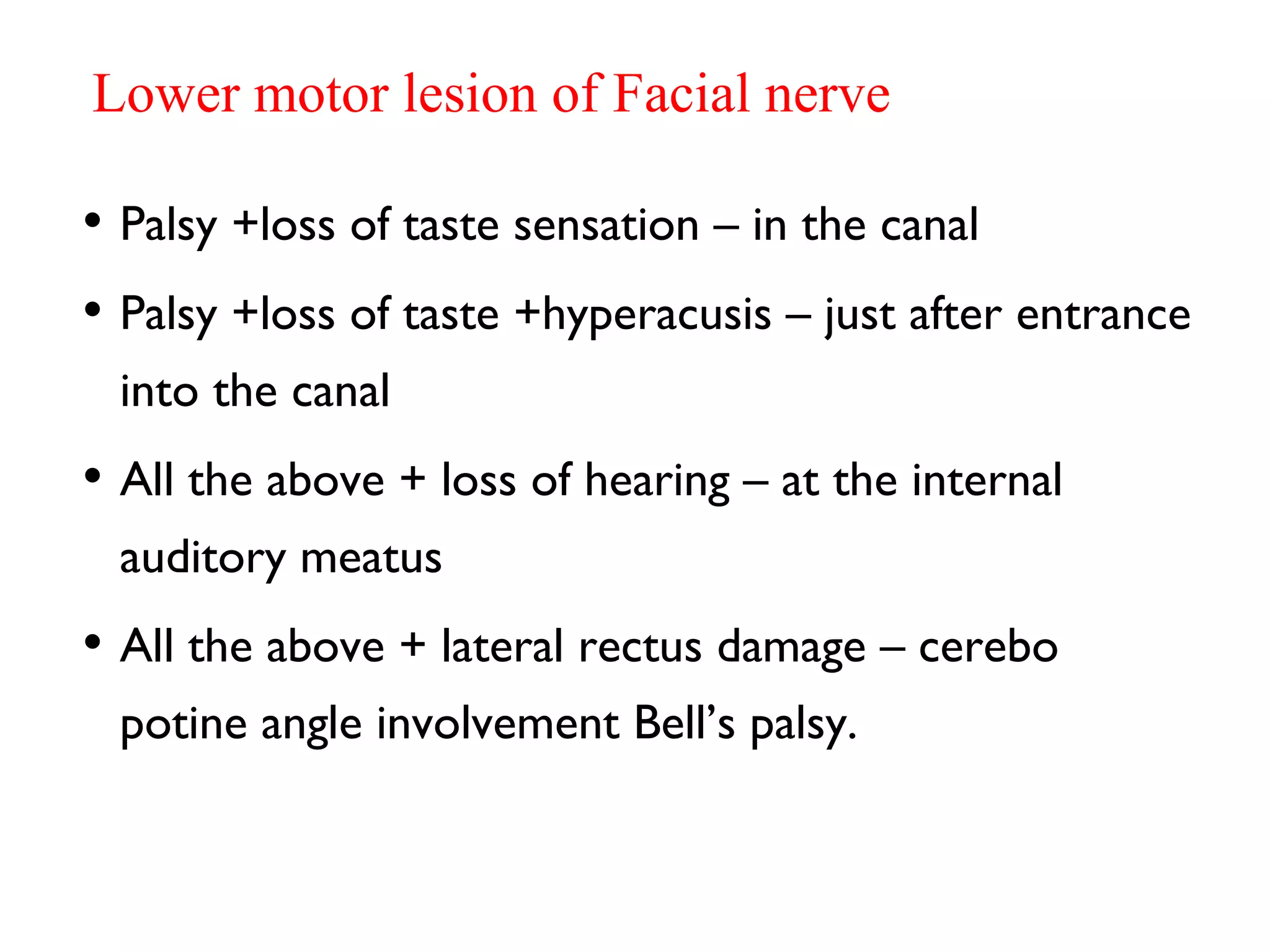 Lower motor lesion of Facial nerve
• Palsy +loss of taste sensation – in the canal
• Palsy +loss of taste +hyperacusis – just after entrance
into the canal
• All the above + loss of hearing – at the internal
auditory meatus
• All the above + lateral rectus damage – cerebo
potine angle involvement Bell’s palsy.
 