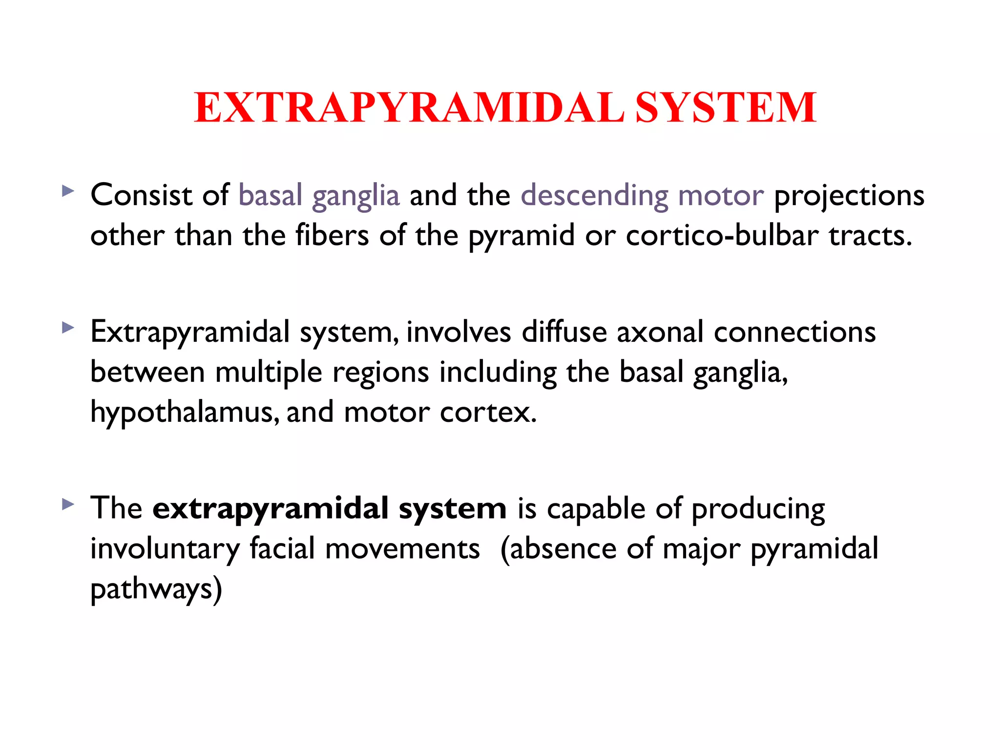 EXTRAPYRAMIDAL SYSTEM
 Consist of basal ganglia and the descending motor projections
other than the fibers of the pyramid or cortico-bulbar tracts.
 Extrapyramidal system, involves diffuse axonal connections
between multiple regions including the basal ganglia,
hypothalamus, and motor cortex.
 The extrapyramidal system is capable of producing
involuntary facial movements (absence of major pyramidal
pathways)
 