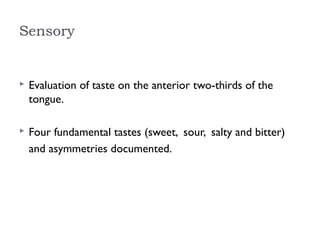 Sensory
 Evaluation of taste on the anterior two-thirds of the
tongue.
 Four fundamental tastes (sweet, sour, salty and bitter)
and asymmetries documented.
 