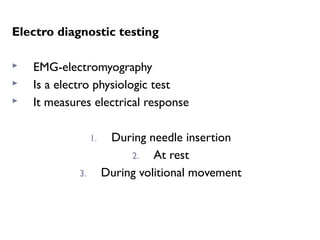 Electro diagnostic testing
 EMG-electromyography
 Is a electro physiologic test
 It measures electrical response
1. During needle insertion
2. At rest
3. During volitional movement
 