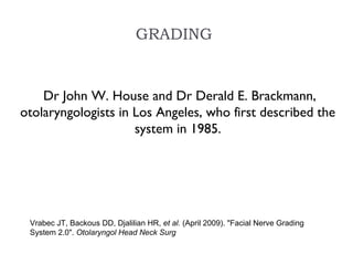 GRADING
 Dr John W. House and Dr Derald E. Brackmann,
otolaryngologists in Los Angeles, who first described the
system in 1985.
Vrabec JT, Backous DD, Djalilian HR, et al. (April 2009). "Facial Nerve Grading
System 2.0". Otolaryngol Head Neck Surg
 