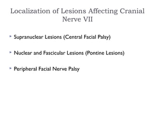 Localization of Lesions Affecting Cranial
Nerve VII
 Supranuclear Lesions (Central Facial Palsy)
 Nuclear and Fascicular Lesions (Pontine Lesions)
 Peripheral Facial Nerve Palsy
 
