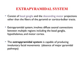 EXTRAPYRAMIDAL SYSTEM
 Consist of basal ganglia and the descending motor projections
other than the fibers of the pyramid or cortico-bulbar tracts.
 Extrapyramidal system, involves diffuse axonal connections
between multiple regions including the basal ganglia,
hypothalamus, and motor cortex.
 The extrapyramidal system is capable of producing
involuntary facial movements (absence of major pyramidal
pathways)
 