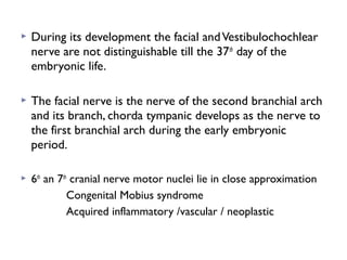 During its development the facial andVestibulochochlear
nerve are not distinguishable till the 37th
day of the
embryonic life.
 The facial nerve is the nerve of the second branchial arch
and its branch, chorda tympanic develops as the nerve to
the first branchial arch during the early embryonic
period.
 6th
an 7th
cranial nerve motor nuclei lie in close approximation
Congenital Mobius syndrome
Acquired inflammatory /vascular / neoplastic
 