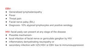 EBV-
● Generalised lymphadenopathy
● Fever
● Throat pain
● Facial nerve palsy (B/L)
● Diagnosis- 10% atypical lymphocytes and positive serology
HIV- facial pasly can present at any stage of the disease
● Possible mechanism-
● local infection of facial nerve or geniculate ganglion by HIV
● inflammatory demyelinating neuropathy or
● secondary infection with VZV,HSV or EBV due to immunosuppression
 