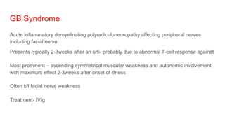 GB Syndrome
Acute inflammatory demyelinating polyradiculoneuropathy affecting peripheral nerves
including facial nerve
Presents typically 2-3weeks after an urti- probably due to abnormal T-cell response against
Most prominent – ascending symmetrical muscular weakness and autonomic involvement
with maximum effect 2-3weeks after onset of illness
Often b/l facial nerve weakness
Treatment- IVIg
 