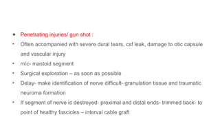 ● Penetrating injuries/ gun shot :
• Often accompanied with severe dural tears, csf leak, damage to otic capsule
and vascular injury
• m/c- mastoid segment
• Surgical exploration – as soon as possible
• Delay- make identification of nerve difficult- granulation tissue and traumatic
neuroma formation
• If segment of nerve is destroyed- proximal and distal ends- trimmed back- to
point of healthy fascicles – interval cable graft
 