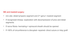 ME and mastoid surgery:
• m/c site- distal tympanic segment and 2nd
genu> mastoid segment
• If recognized intraop- exploration with decompression of prox and distal
segments
• If nerve fibres- herniating-> epineural sheath should be opened
• If >50% of circumference is disrupted- repaired- direct suture or inlay graft
 