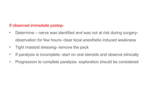 If observed immediate postop-
• Determine – nerve was identified and was not at risk during surgery-
observation for few hours- clear local anesthetic induced weakness
• Tight mastoid dressing- remove the pack
• If paralysis is incomplete- start on oral steroids and observe clinically
• Progression to complete paralysis- exploration should be considered
 