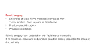 Parotid surgery:
• Likelihood of facial nerve weakness correlates with-
• Tumor location deep to plane of facial nerve
• Previous parotid surgery
• Previous sialadenitis
Parotid surgery- best undertaken with facial nerve monitoring
If no response- nerve and its branches could be closely inspected for areas of
discontinuity
 
