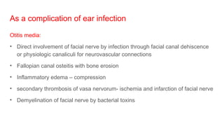 As a complication of ear infection
Otitis media:
• Direct involvement of facial nerve by infection through facial canal dehiscence
or physiologic canaliculi for neurovascular connections
• Fallopian canal osteitis with bone erosion
• Inflammatory edema – compression
• secondary thrombosis of vasa nervorum- ischemia and infarction of facial nerve
• Demyelination of facial nerve by bacterial toxins
 