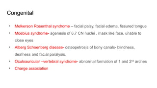 Congenital
• Melkerson Rosenthal syndrome – facial palsy, facial edema, fissured tongue
• Moebius syndrome- agenesis of 6,7 CN nuclei , mask like face, unable to
close eyes
• Alberg Schoenberg disease- osteopetrosis of bony canals- blindness,
deafness and facial paralysis.
• Oculoauricular –vertebral syndrome- abnormal formation of 1 and 2nd
arches
• Charge association
 