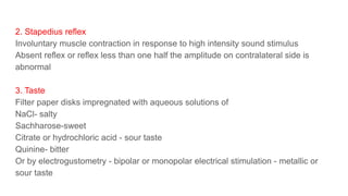 2. Stapedius reflex
Involuntary muscle contraction in response to high intensity sound stimulus
Absent reflex or reflex less than one half the amplitude on contralateral side is
abnormal
3. Taste
Filter paper disks impregnated with aqueous solutions of
NaCl- salty
Sachharose-sweet
Citrate or hydrochloric acid - sour taste
Quinine- bitter
Or by electrogustometry - bipolar or monopolar electrical stimulation - metallic or
sour taste
 