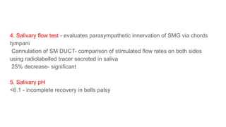 4. Salivary flow test - evaluates parasympathetic innervation of SMG via chords
tympani
Cannulation of SM DUCT- comparison of stimulated flow rates on both sides
using radiolabelled tracer secreted in saliva
25% decrease- significant
5. Salivary pH
<6.1 - incomplete recovery in bells palsy
 
