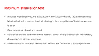 Maximum stimulation test
• Involves visual /subjective evaluation of electrically elicited facial movements
• Maximal stimuli - current level at which greatest amplitude of facial movement
is seen
• Supramaximal stimuli are noted
• Paralysed side is compared with normal- equal, mildly decreased, moderately
decreased or without response
• No response at maximal stimulation- criteria for facial nerve decompression.
 