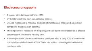 Electroneuronography
• 1 bipolar stimulationg electrode- SMF
• 2nd
bipolar electrode pair -in nasolabial groove
• Evoked responses to maximal electrical stimulation are measured as evoked
compound muscle action potential
• The amplitude of response on the paralyzed side can be expressed as a precise
percentage of that on the healthy side.
• if the amplitude of the response on the paralyzed side is only 10% of that on the
normal side-- an estimated 90% of fibers are said to have degenerated on the
paralyzed side.
 