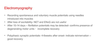 Electromyography
• Recording spontaneous and voluntary muscle potentials using needles
introduced into muscles
• After loss of excitability- NET and ENoG are not useful
• After 10-14 days – fibrillation potentials may be detected- confirms presence of
degenerating motor units incomplete recovery
• Polyphasic synaptic potentials- 4-6weeks after onset- indicate reinnervation –
good recovery
 