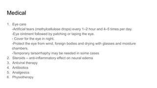 Medical
1. Eye care
-Artificial tears (methylcellulose drops) every 1–2 hour and 4–5 times per day.
-Eye ointment followed by patching or taping the eye.
- Cover for the eye in night.
-Protect the eye from wind, foreign bodies and drying with glasses and moisture
chambers.
-Temporary tarsorrhaphy may be needed in some cases
2. Steroids – anti-inflammatory effect on neural edema
3. Antiviral therapy
4. Antibiotics
5. Analgesics
6. Physiotherapy
 